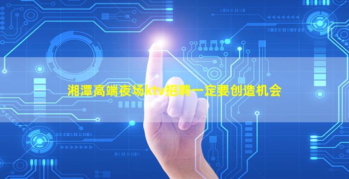 湘潭高端夜场ktv招聘一定要创造机会